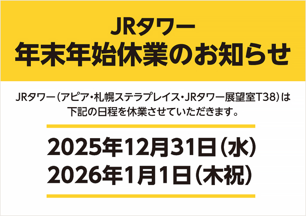 JRタワー 年末年始休業のお知らせ JRタワー（アピア・札幌ステラプレイス・JRタワー展望室T38）は下記の日程を休業させていただきます。2025年12月31日（水） 2026年1月1日（木祝）