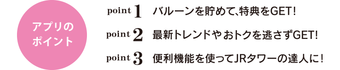 アプリのポイント point1 バルーンを貯めて、特典をGET! point2 最新トレンドやおトクを逃さずGET! point3 便利機能を使ってJRタワーの達人に!