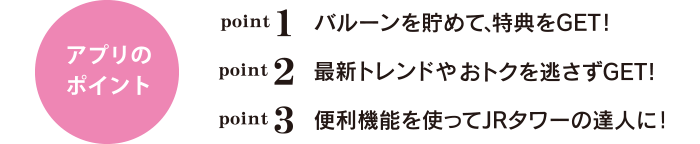 アプリのポイント point1 バルーンを貯めて、特典をGET！ point2 最新トレンドやおトクを逃さずGET！ point3 便利機能を使ってJRタワーの達人に！